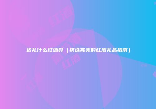 送礼什么红酒好（挑选完美的红酒礼品指南）