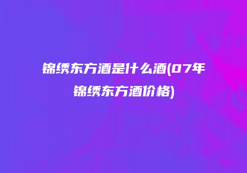 锦绣东方酒是什么酒(07年锦绣东方酒价格)