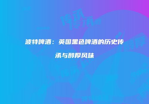 波特啤酒：英国黑色啤酒的历史传承与醇厚风味