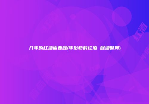 几年的红酒需要醒(年份新的红酒 醒酒时间)