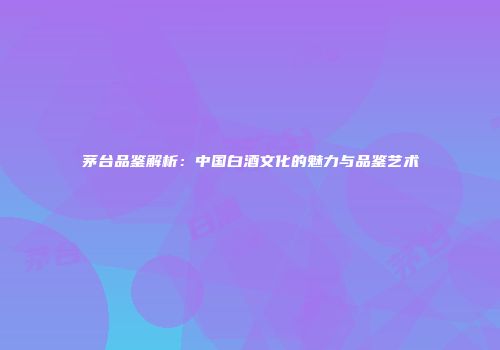 茅台品鉴解析：中国白酒文化的魅力与品鉴艺术