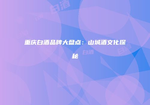 重庆白酒品牌大盘点：山城酒文化探秘