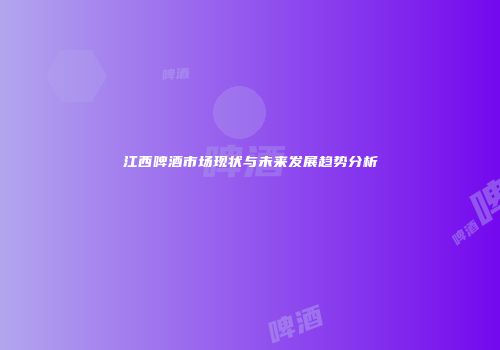 江西啤酒市场现状与未来发展趋势分析