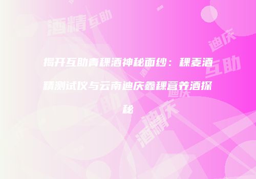 揭开互助青稞酒神秘面纱：稞麦酒精测试仪与云南迪庆鑫稞营养酒探秘