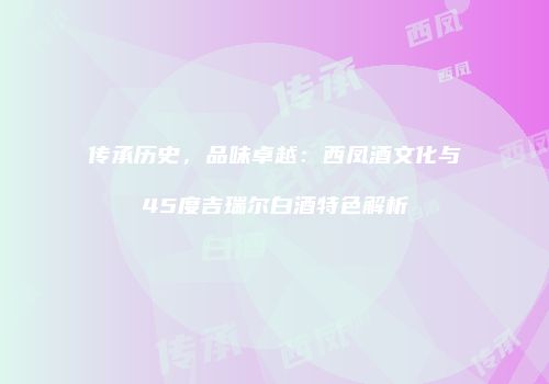 传承历史，品味卓越：西凤酒文化与45度吉瑞尔白酒特色解析