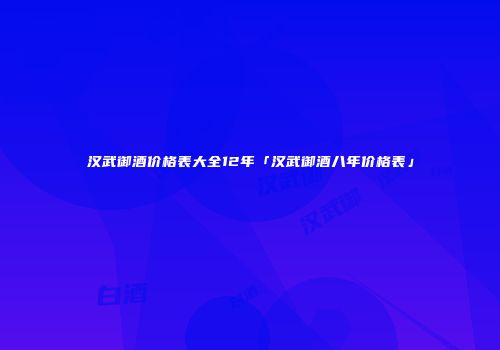 汉武御酒价格表大全12年「汉武御酒八年价格表」
