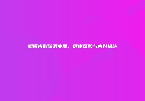 如何辨别啤酒变质：健康风险与应对措施