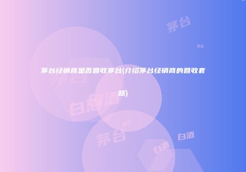 茅台经销商是否回收茅台(介绍茅台经销商的回收套路)