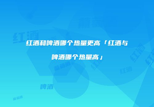 红酒和啤酒哪个热量更高「红酒与啤酒哪个热量高」