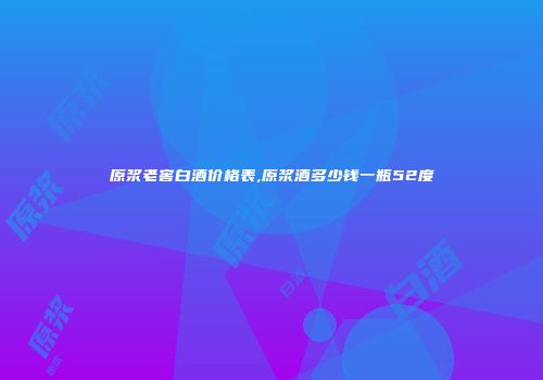 原浆老窖白酒价格表,原浆酒多少钱一瓶52度