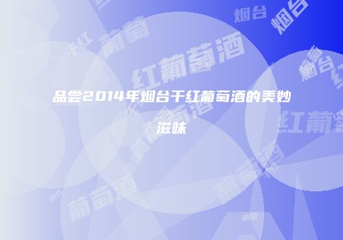 品尝2014年烟台干红葡萄酒的美妙滋味