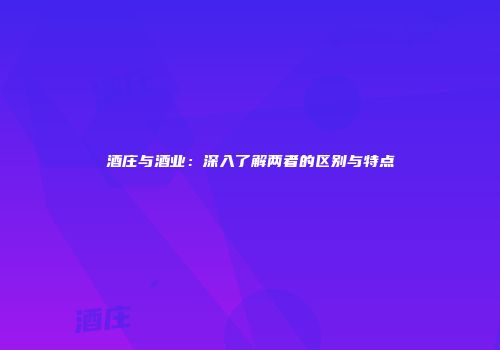 酒庄与酒业：深入了解两者的区别与特点