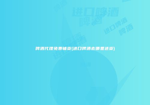 啤酒代理免费铺货(进口啤酒去哪里进货)