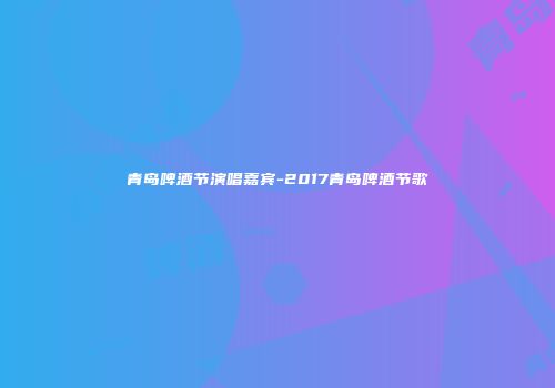 青岛啤酒节演唱嘉宾-2017青岛啤酒节歌