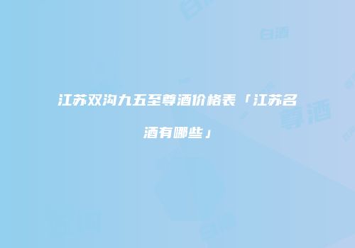 江苏双沟九五至尊酒价格表「江苏名酒有哪些」