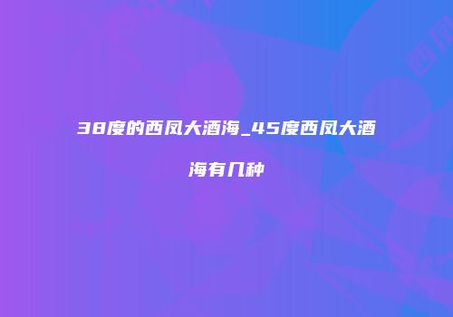 38度的西凤大酒海_45度西凤大酒海有几种