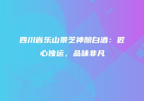 四川省乐山景芝神酿白酒：匠心独运，品味非凡