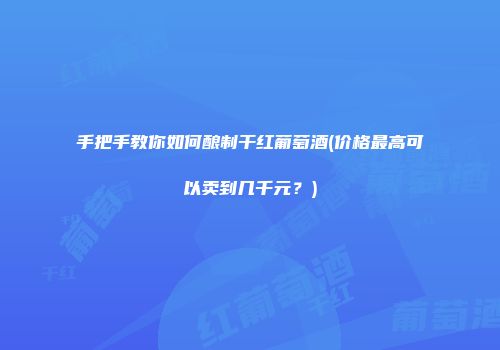 手把手教你如何酿制干红葡萄酒(价格最高可以卖到几千元？)