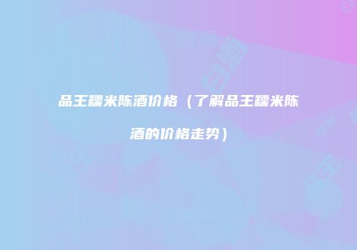 品王糯米陈酒价格（了解品王糯米陈酒的价格走势）
