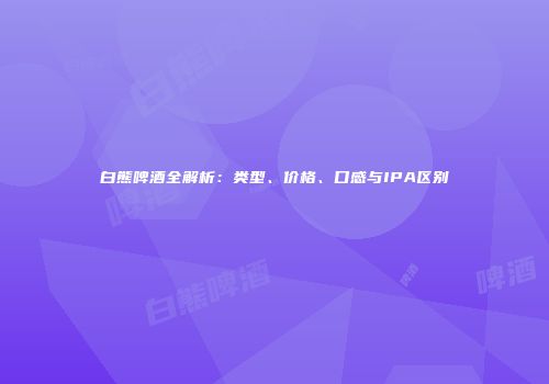 白熊啤酒全解析：类型、价格、口感与IPA区别