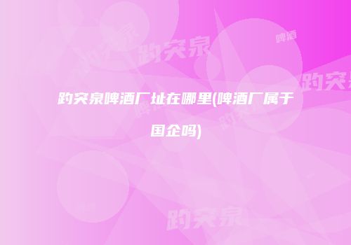 趵突泉啤酒厂址在哪里(啤酒厂属于国企吗)