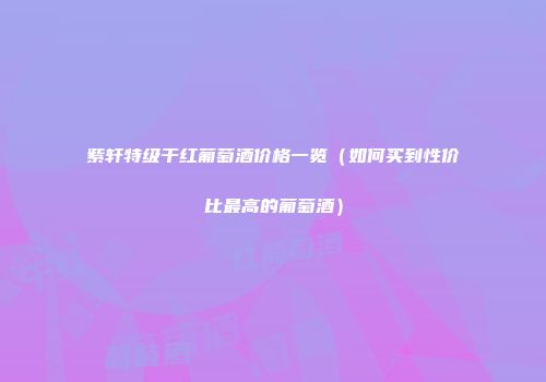紫轩特级干红葡萄酒价格一览（如何买到性价比最高的葡萄酒）