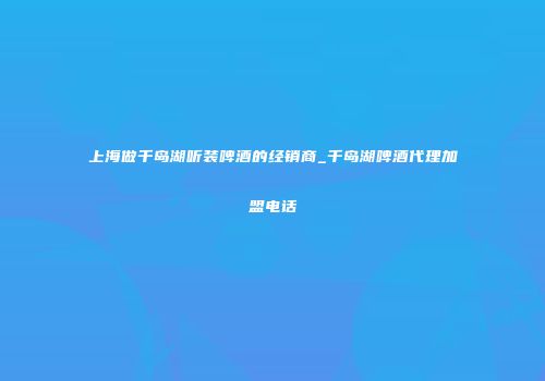 上海做千岛湖听装啤酒的经销商_千岛湖啤酒代理加盟电话