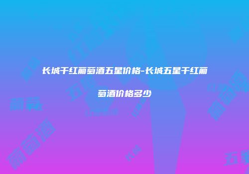 长城干红葡萄酒五星价格-长城五星干红葡萄酒价格多少