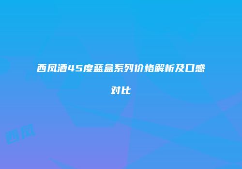 西凤酒45度蓝盒系列价格解析及口感对比