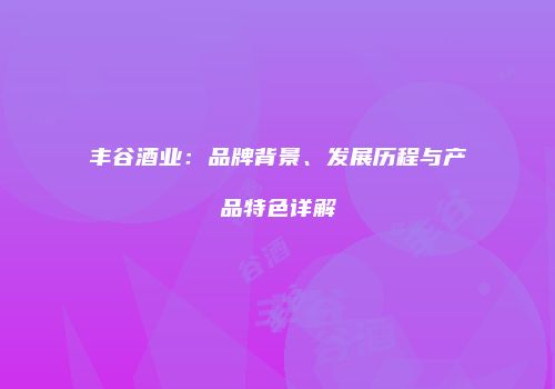 丰谷酒业：品牌背景、发展历程与产品特色详解