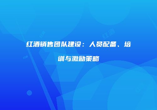 红酒销售团队建设：人员配备、培训与激励策略