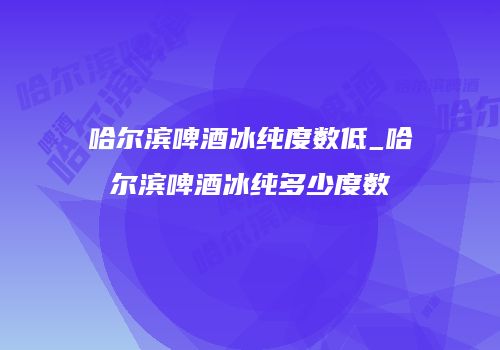 哈尔滨啤酒冰纯度数低_哈尔滨啤酒冰纯多少度数