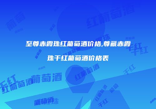 至尊赤霞珠红葡萄酒价格,尊藏赤霞珠干红葡萄酒价格表