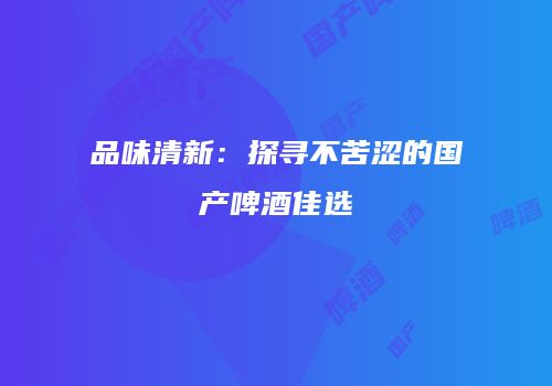 品味清新：探寻不苦涩的国产啤酒佳选