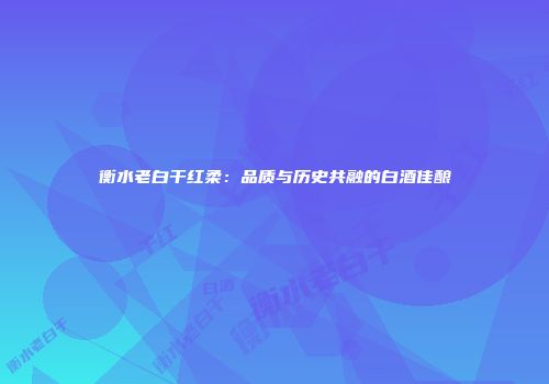 衡水老白干红柔：品质与历史共融的白酒佳酿