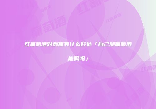红葡萄酒对身体有什么好处「自己酿葡萄酒能喝吗」