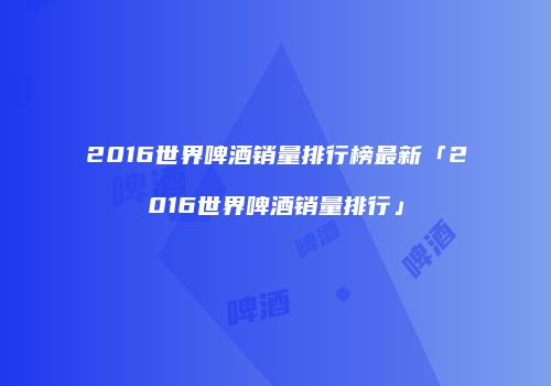2016世界啤酒销量排行榜最新「2016世界啤酒销量排行」