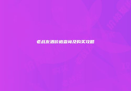 老战友酒价格查询及购买攻略