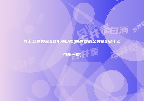 九五至尊典藏60年酒价格(古井贡酒金尊95纪年多少钱一箱)