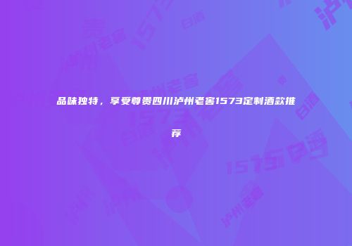 品味独特，享受尊贵四川泸州老窖1573定制酒款推荐