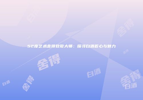 52度艺术舍得致敬大师：探寻白酒匠心与魅力