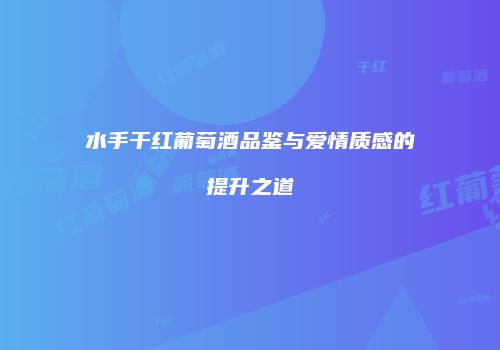 水手干红葡萄酒品鉴与爱情质感的提升之道