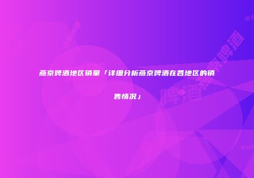 燕京啤酒地区销量「详细分析燕京啤酒在各地区的销售情况」