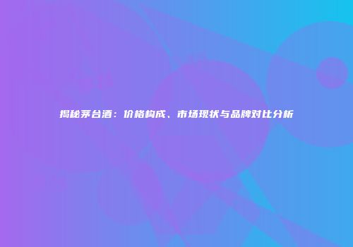 揭秘茅台酒：价格构成、市场现状与品牌对比分析