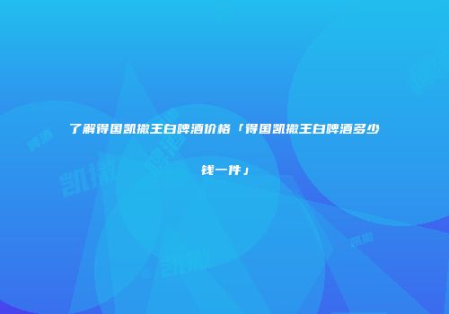 了解得国凯撒王白啤酒价格「得国凯撒王白啤酒多少钱一件」