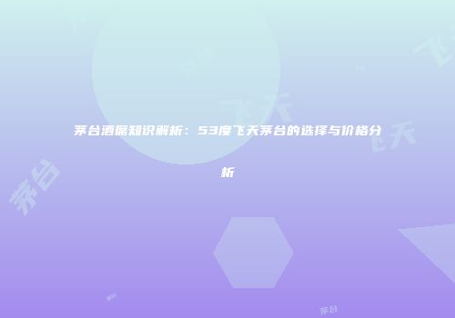茅台酒席知识解析：53度飞天茅台的选择与价格分析