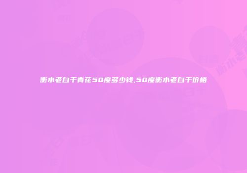 衡水老白干青花50度多少钱,50度衡水老白干价格