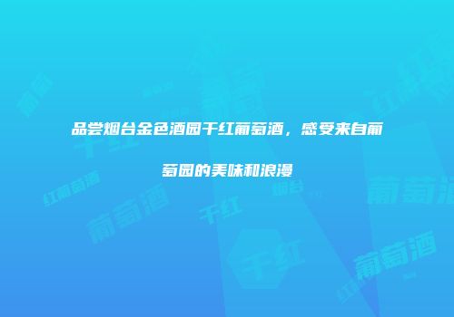 品尝烟台金色酒园干红葡萄酒，感受来自葡萄园的美味和浪漫