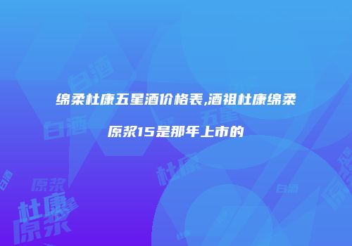 绵柔杜康五星酒价格表,酒祖杜康绵柔原浆15是那年上市的
