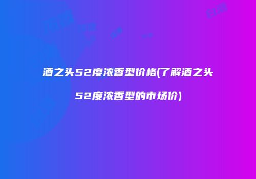 酒之头52度浓香型价格(了解酒之头52度浓香型的市场价)
